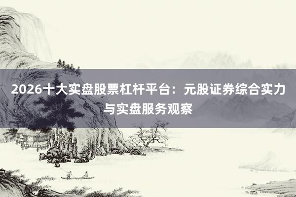 2026十大实盘股票杠杆平台：元股证券综合实力与实盘服务观察