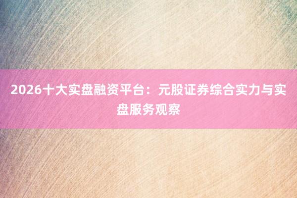 2026十大实盘融资平台：元股证券综合实力与实盘服务观察