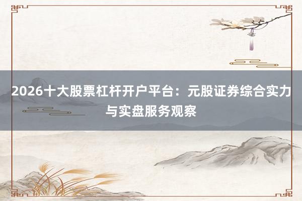 2026十大股票杠杆开户平台：元股证券综合实力与实盘服务观察
