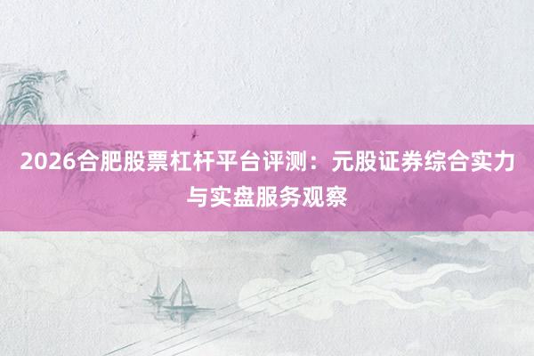 2026合肥股票杠杆平台评测：元股证券综合实力与实盘服务观察