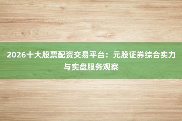 2026十大股票配资交易平台：元股证券综合实力与实盘服务观察