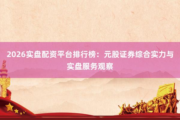 2026实盘配资平台排行榜：元股证券综合实力与实盘服务观察
