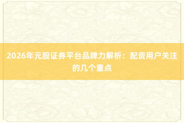 2026年元股证券平台品牌力解析：配资用户关注的几个重点
