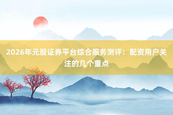 2026年元股证券平台综合服务测评：配资用户关注的几个重点