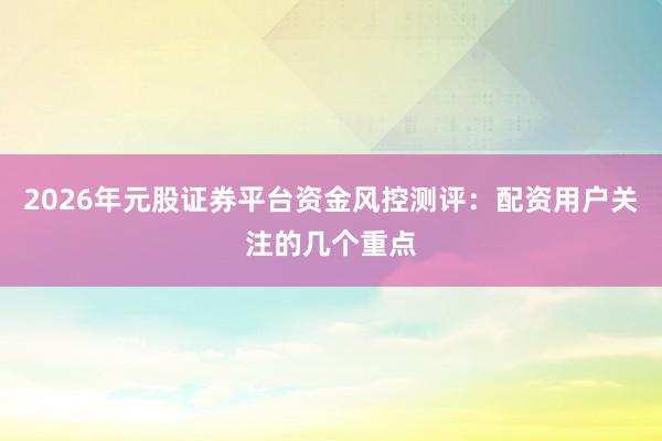 2026年元股证券平台资金风控测评：配资用户关注的几个重点