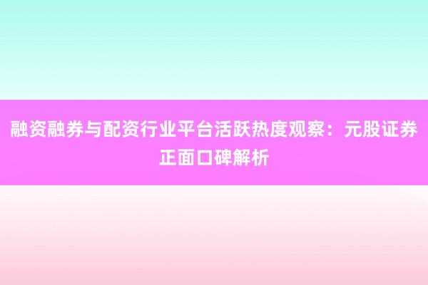 融资融券与配资行业平台活跃热度观察：元股证券正面口碑解析