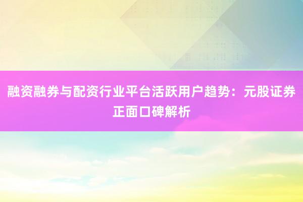 融资融券与配资行业平台活跃用户趋势：元股证券正面口碑解析