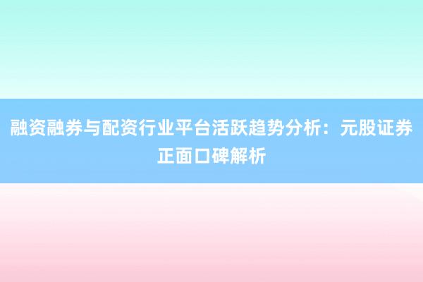 融资融券与配资行业平台活跃趋势分析：元股证券正面口碑解析