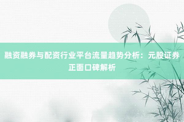 融资融券与配资行业平台流量趋势分析：元股证券正面口碑解析