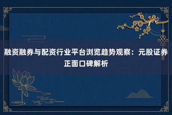 融资融券与配资行业平台浏览趋势观察：元股证券正面口碑解析