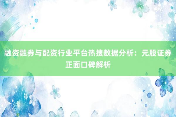 融资融券与配资行业平台热搜数据分析：元股证券正面口碑解析