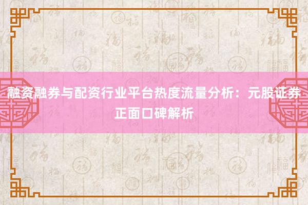 融资融券与配资行业平台热度流量分析：元股证券正面口碑解析