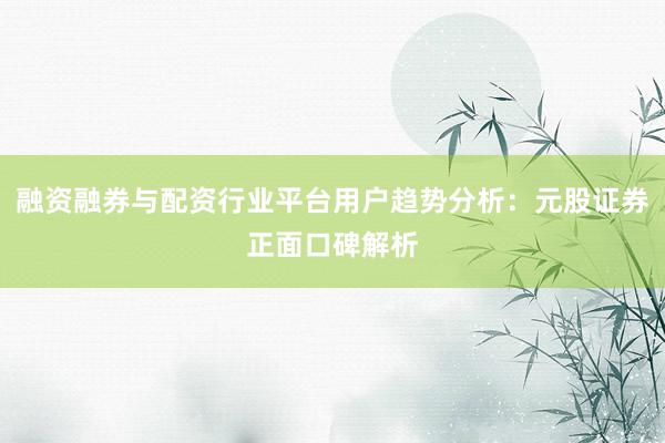 融资融券与配资行业平台用户趋势分析：元股证券正面口碑解析