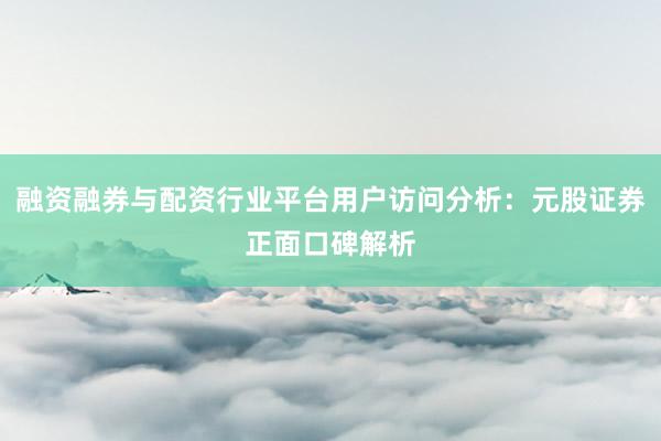融资融券与配资行业平台用户访问分析：元股证券正面口碑解析