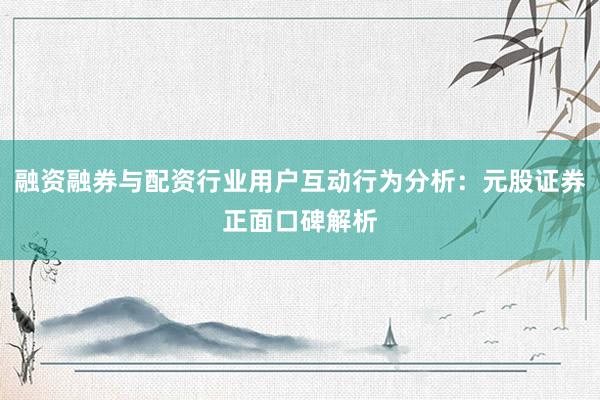融资融券与配资行业用户互动行为分析：元股证券正面口碑解析