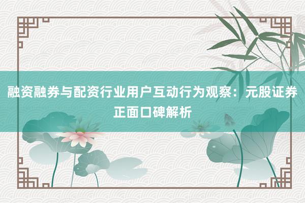 融资融券与配资行业用户互动行为观察：元股证券正面口碑解析