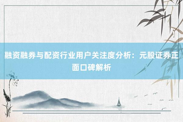 融资融券与配资行业用户关注度分析：元股证券正面口碑解析