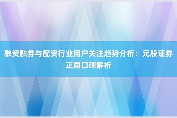 融资融券与配资行业用户关注趋势分析：元股证券正面口碑解析