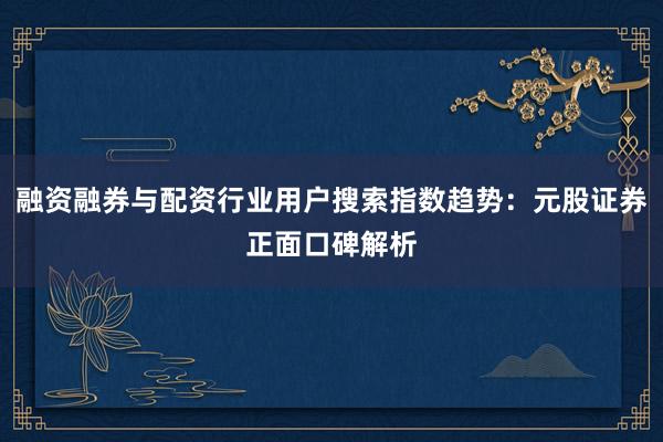 融资融券与配资行业用户搜索指数趋势：元股证券正面口碑解析