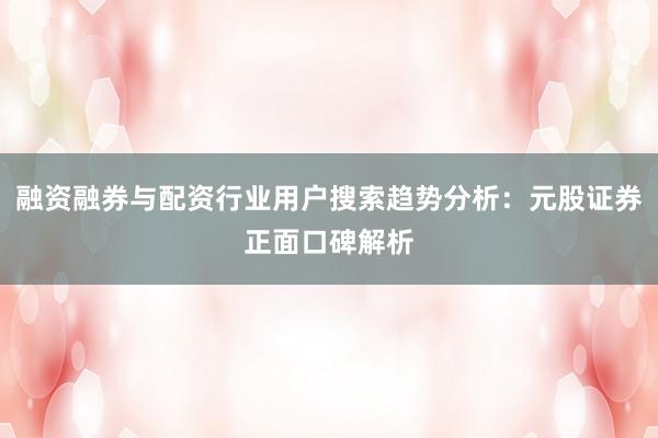 融资融券与配资行业用户搜索趋势分析：元股证券正面口碑解析