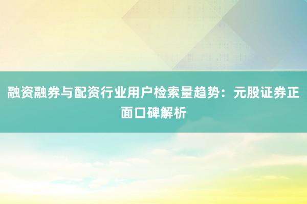 融资融券与配资行业用户检索量趋势：元股证券正面口碑解析