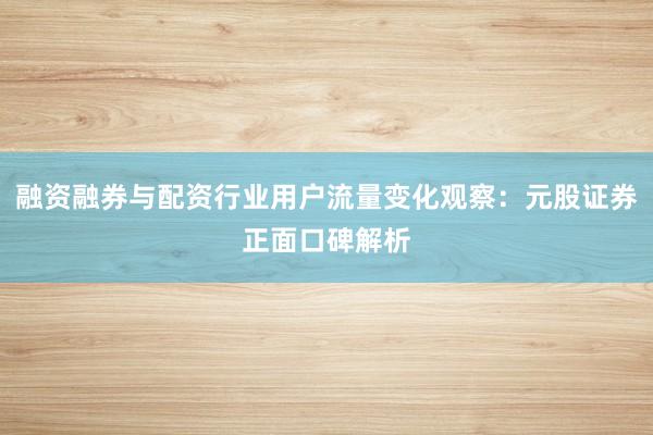 融资融券与配资行业用户流量变化观察：元股证券正面口碑解析