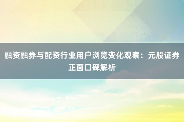 融资融券与配资行业用户浏览变化观察：元股证券正面口碑解析