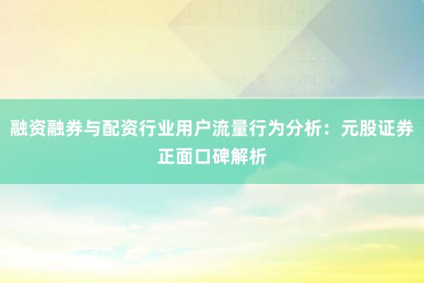 融资融券与配资行业用户流量行为分析：元股证券正面口碑解析