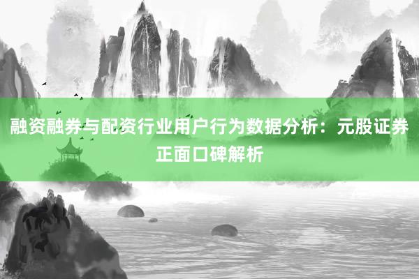 融资融券与配资行业用户行为数据分析:元股证券正面口碑解析