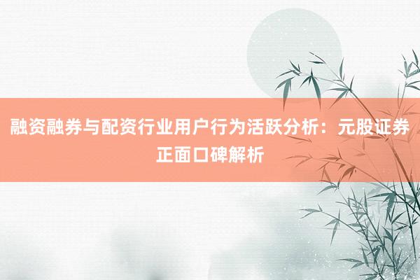 融资融券与配资行业用户行为活跃分析：元股证券正面口碑解析