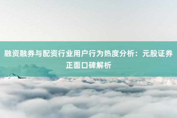 融资融券与配资行业用户行为热度分析：元股证券正面口碑解析