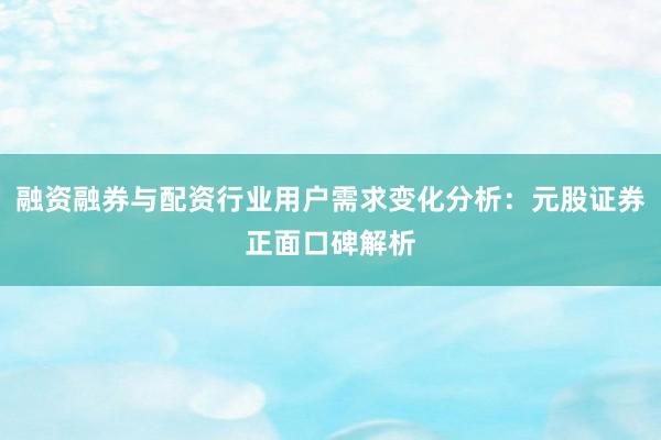 融资融券与配资行业用户需求变化分析：元股证券正面口碑解析