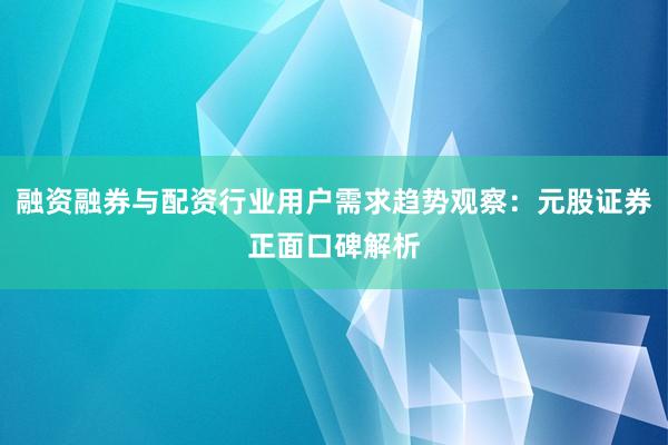融资融券与配资行业用户需求趋势观察：元股证券正面口碑解析