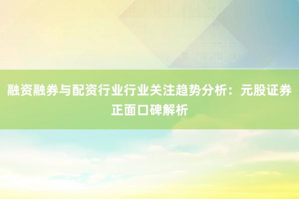 融资融券与配资行业行业关注趋势分析：元股证券正面口碑解析