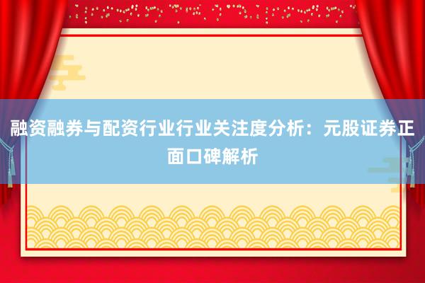 融资融券与配资行业行业关注度分析：元股证券正面口碑解析