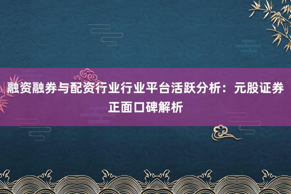 融资融券与配资行业行业平台活跃分析：元股证券正面口碑解析