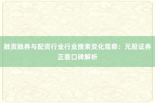 融资融券与配资行业行业搜索变化观察：元股证券正面口碑解析