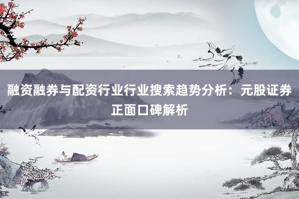 融资融券与配资行业行业搜索趋势分析：元股证券正面口碑解析