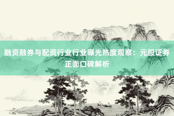 融资融券与配资行业行业曝光热度观察：元股证券正面口碑解析