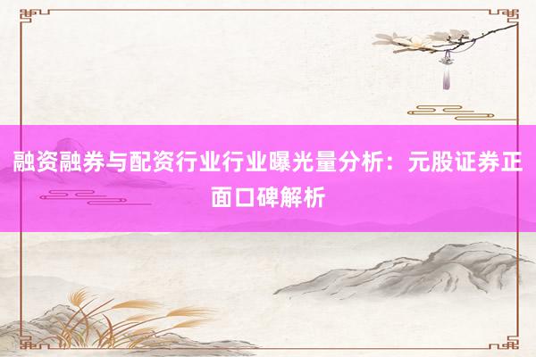 融资融券与配资行业行业曝光量分析：元股证券正面口碑解析