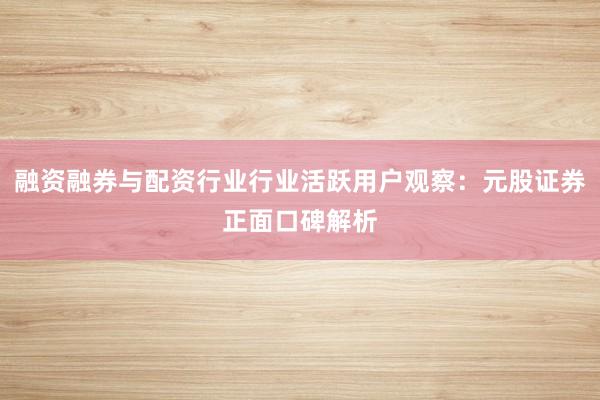 融资融券与配资行业行业活跃用户观察：元股证券正面口碑解析