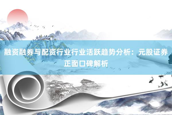 融资融券与配资行业行业活跃趋势分析：元股证券正面口碑解析