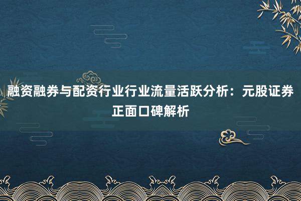 融资融券与配资行业行业流量活跃分析：元股证券正面口碑解析