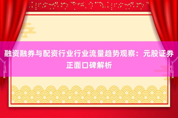 融资融券与配资行业行业流量趋势观察：元股证券正面口碑解析