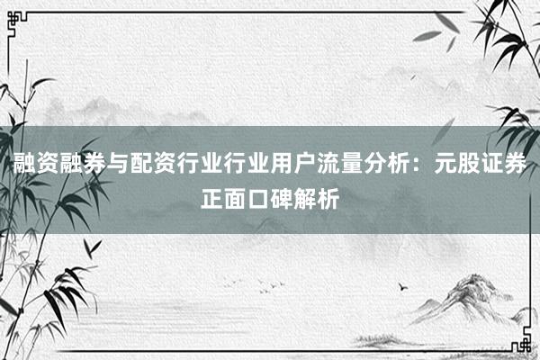 融资融券与配资行业行业用户流量分析：元股证券正面口碑解析
