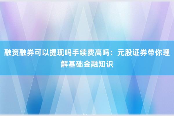 融资融券可以提现吗手续费高吗：元股证券带你理解基础金融知识