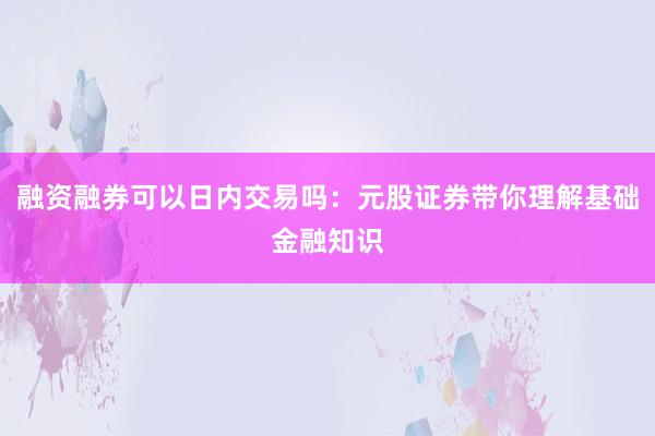 融资融券可以日内交易吗：元股证券带你理解基础金融知识