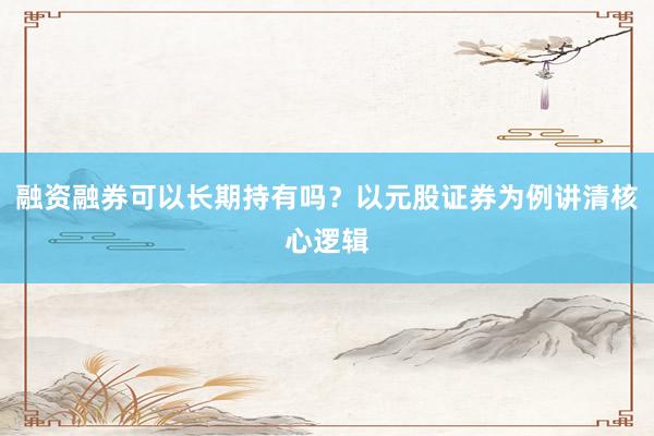 融资融券可以长期持有吗？以元股证券为例讲清核心逻辑