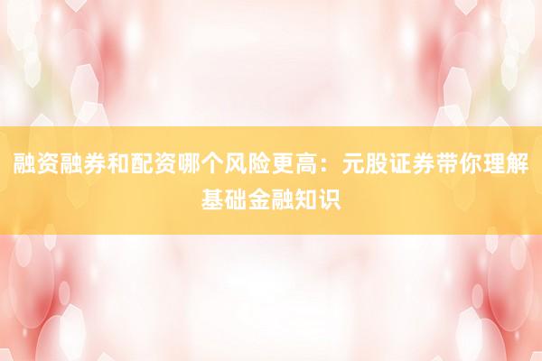 融资融券和配资哪个风险更高：元股证券带你理解基础金融知识