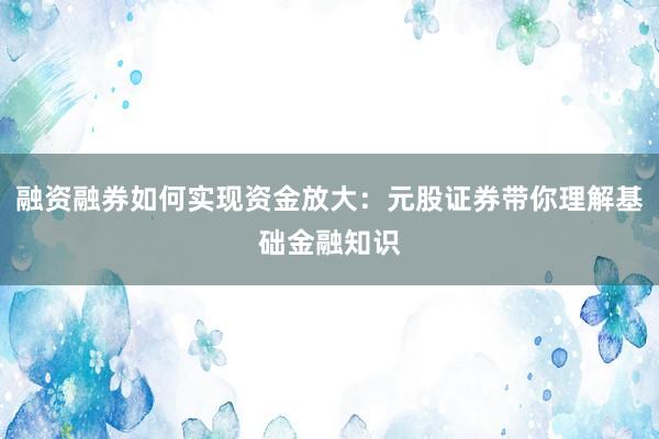 融资融券如何实现资金放大：元股证券带你理解基础金融知识